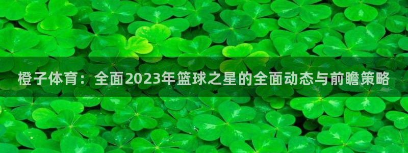 松鼠网官方下载：橙子体育：全面2023年篮球之星的全面动态与前瞻策略